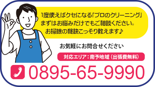 1度使えばクセになる「プロのクリーニング」 まずはお悩みだけでもご相談ください。お掃除の秘訣こっそり教えます♪お気軽にお問合せください。対応エリア：南予地域（出張費無料）0895-65-9990